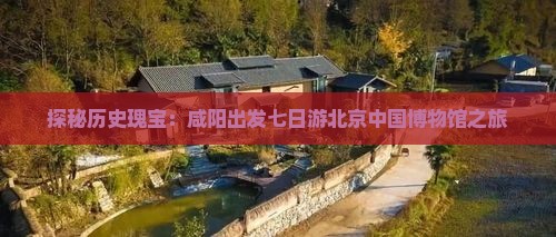探秘历史瑰宝：咸阳出发七日游北京中国博物馆之旅
