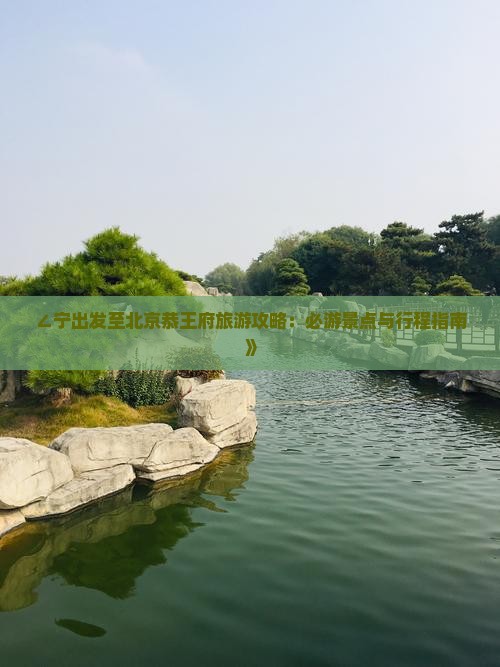 ∠宁出发至北京恭王府旅游攻略：必游景点与行程指南》