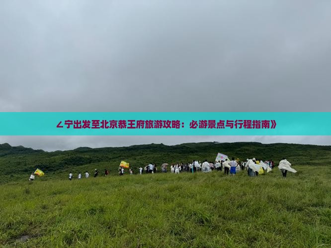 ∠宁出发至北京恭王府旅游攻略：必游景点与行程指南》