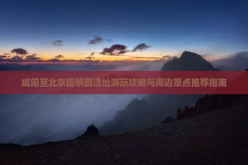 咸阳至北京圆明园遗址游玩攻略与周边景点推荐指南