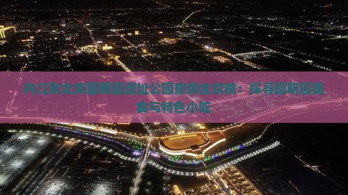 内江到北京圆明园遗址公园旅游全攻略：探寻圆明园美食与特色小吃