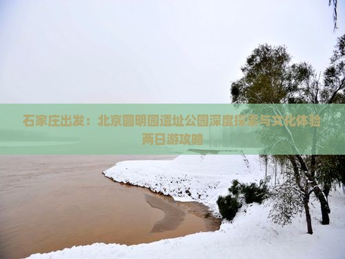 石家庄出发：北京圆明园遗址公园深度探索与文化体验两日游攻略