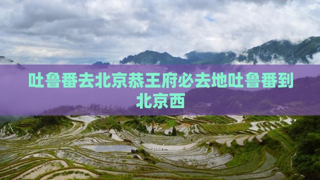 吐鲁番去北京恭王府必去地吐鲁番到北京西