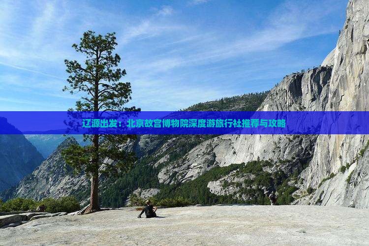 辽源出发：北京故宫博物院深度游旅行社推荐与攻略