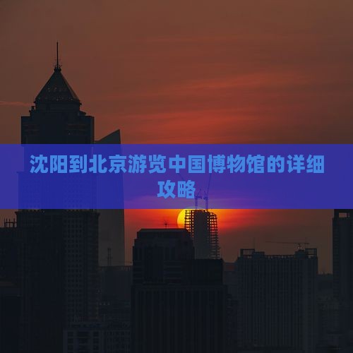 沈阳到北京游览中国博物馆的详细攻略
