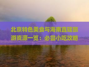 北京特色美食与海南直辖旅游资源一览：必尝小吃攻略及行程推荐