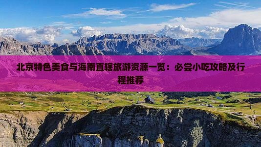 北京特色美食与海南直辖旅游资源一览：必尝小吃攻略及行程推荐