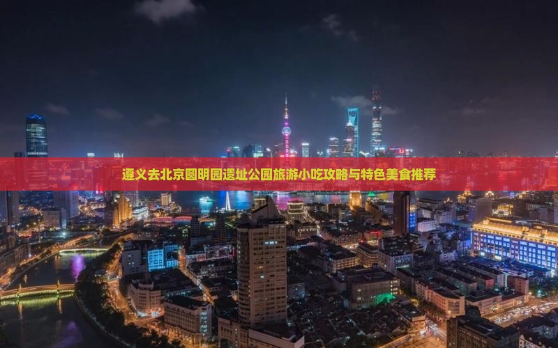 遵义去北京圆明园遗址公园旅游小吃攻略与特色美食推荐
