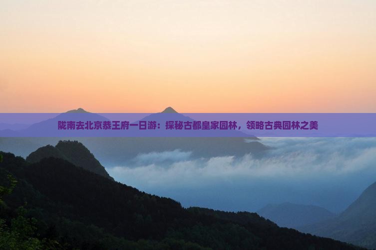 陇南去北京恭王府一日游：探秘古都皇家园林，领略古典园林之美