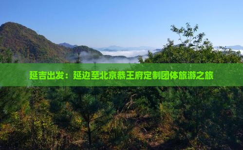 延吉出发：延边至北京恭王府定制团体旅游之旅