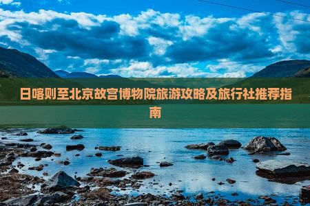 日喀则至北京故宫博物院旅游攻略及旅行社推荐指南