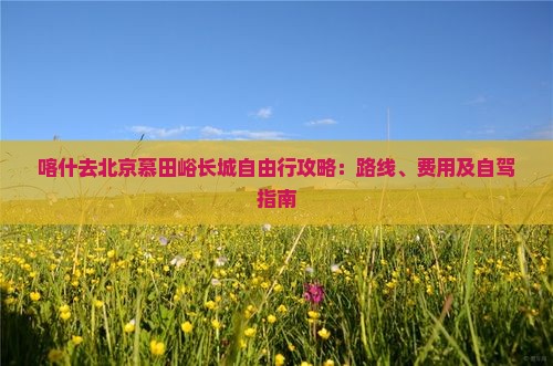喀什去北京慕田峪长城自由行攻略：路线、费用及自驾指南