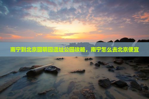 南宁到北京圆明园遗址公园攻略