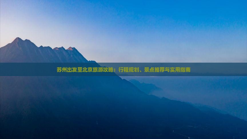 苏州出发至北京旅游攻略：行程规划、景点推荐与实用指南