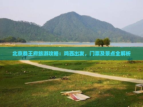 北京恭王府旅游攻略：鸡西出发，门票及景点全解析
