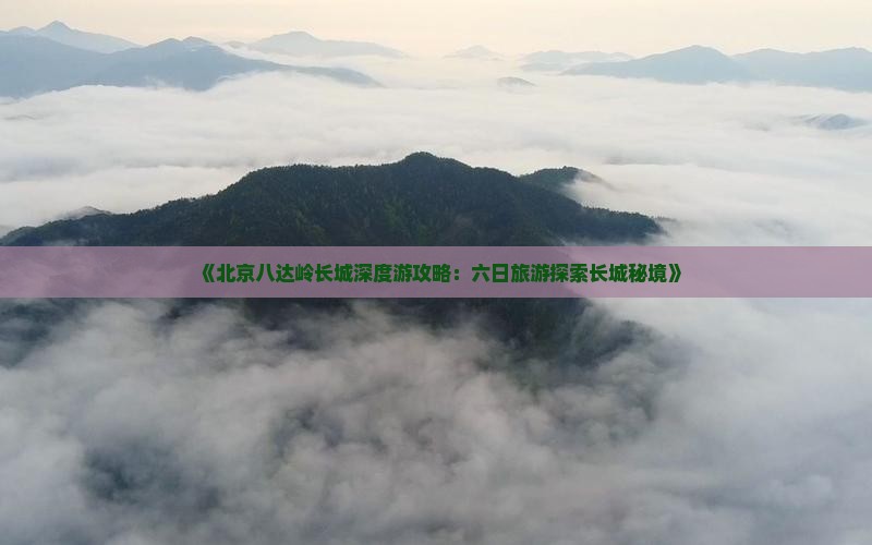 《北京八达岭长城深度游攻略：六日旅游探索长城秘境》