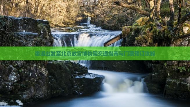 巢湖出发至北京故宫博物院交通指南与门票预订攻略