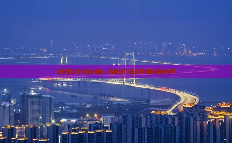 延安至北京旅游攻略：两地热门景点及游玩路线推荐