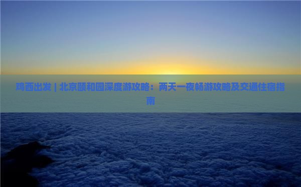 鸡西出发 | 北京颐和园深度游攻略：两天一夜畅游攻略及交通住宿指南