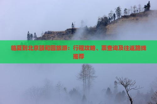 临夏到北京颐和园旅游：行程攻略、票查询及往返路线推荐