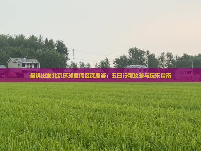 盘锦出发北京环球度假区深度游：五日行程攻略与玩乐指南