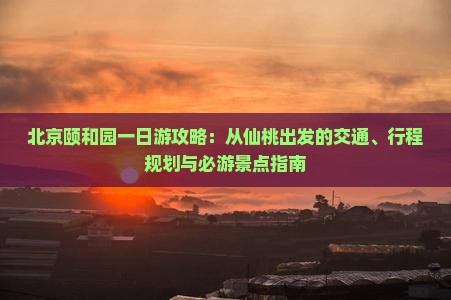 北京颐和园一日游攻略：从仙桃出发的交通、行程规划与必游景点指南