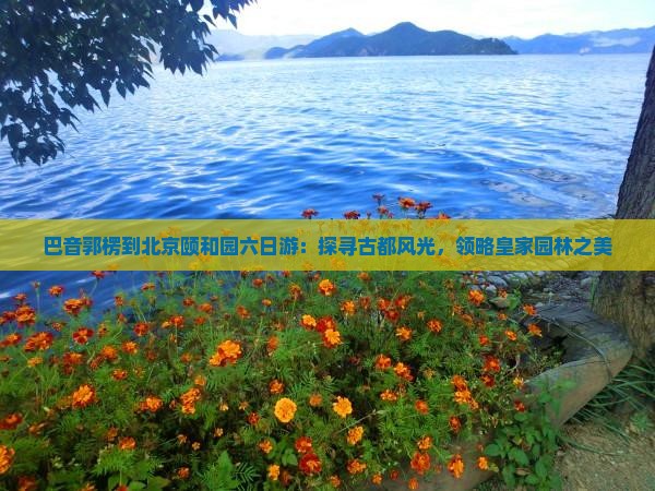 巴音郭楞到北京颐和园六日游：探寻古都风光，领略皇家园林之美