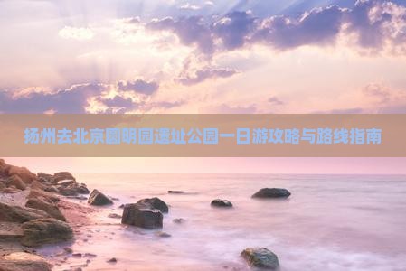 扬州去北京圆明园遗址公园一日游攻略与路线指南
