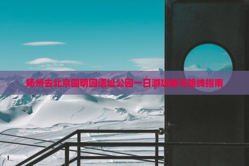 扬州去北京圆明园遗址公园一日游攻略与路线指南