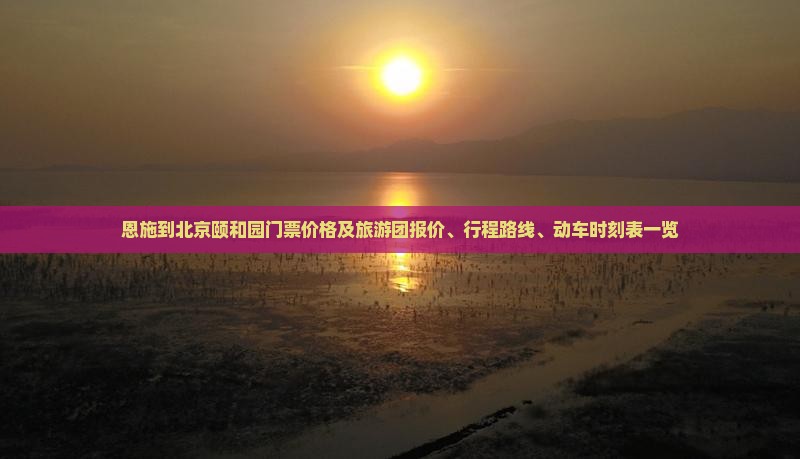 恩施到北京颐和园门票价格及旅游团报价、行程路线、动车时刻表一览