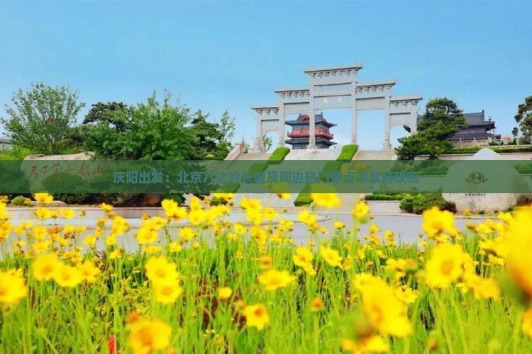 庆阳出发：北京八达岭长城及周边热门景点深度游攻略