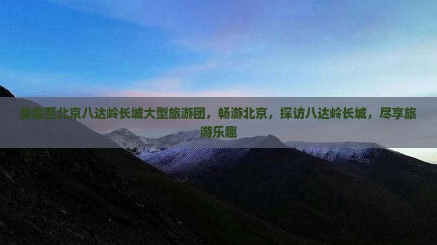 娄底至北京八达岭长城大型旅游团，畅游北京，探访八达岭长城，尽享旅游乐趣