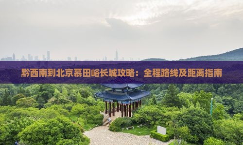 黔西南到北京慕田峪长城攻略：全程路线及距离指南