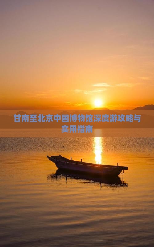 甘南至北京中国博物馆深度游攻略与实用指南
