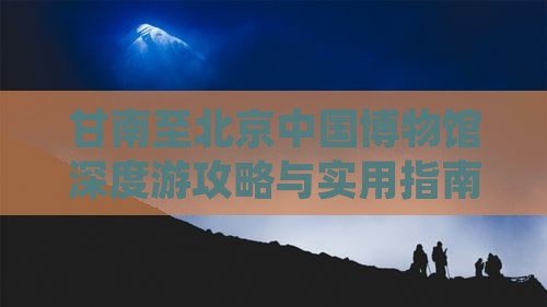 甘南至北京中国博物馆深度游攻略与实用指南