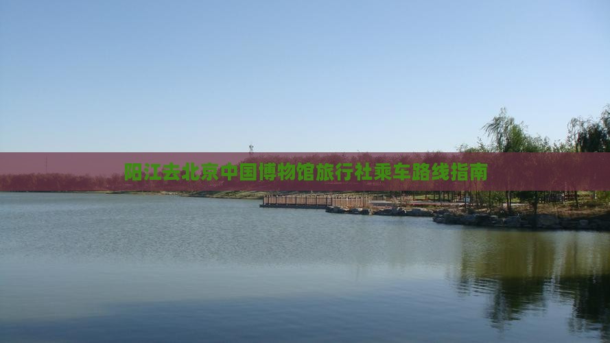 阳江去北京中国博物馆旅行社乘车路线指南