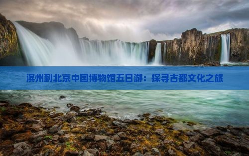 滨州到北京中国博物馆五日游：探寻古都文化之旅