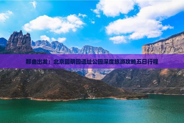 那曲出发：北京圆明园遗址公园深度旅游攻略五日行程