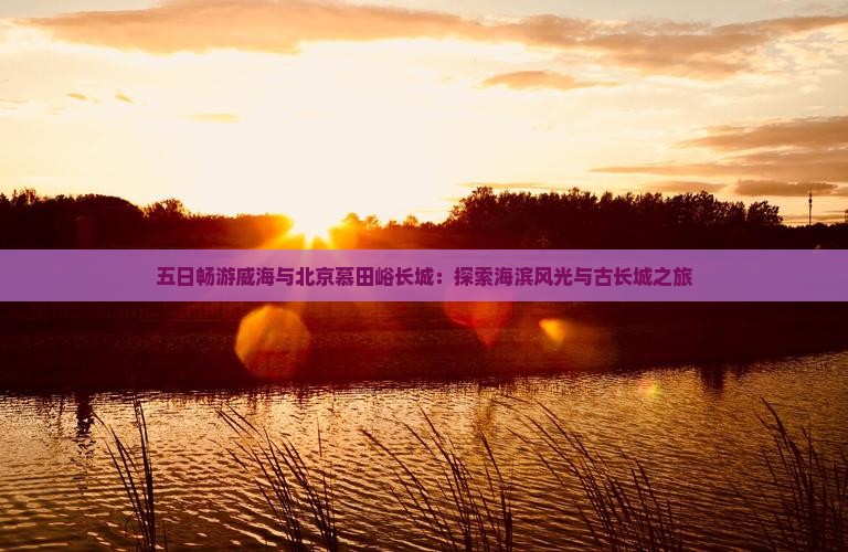 五日畅游威海与北京慕田峪长城：探索海滨风光与古长城之旅