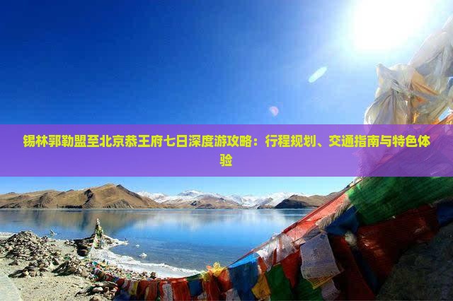 锡林郭勒盟至北京恭王府七日深度游攻略：行程规划、交通指南与特色体验