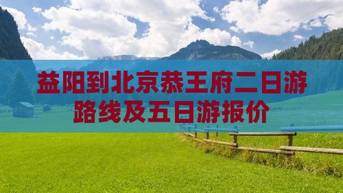 益阳到北京恭王府二日游路线及五日游报价