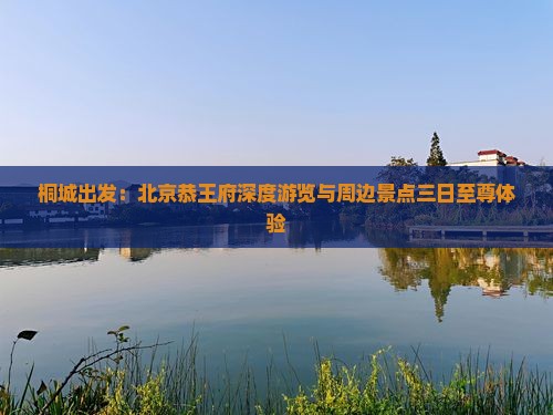 桐城出发：北京恭王府深度游览与周边景点三日至尊体验