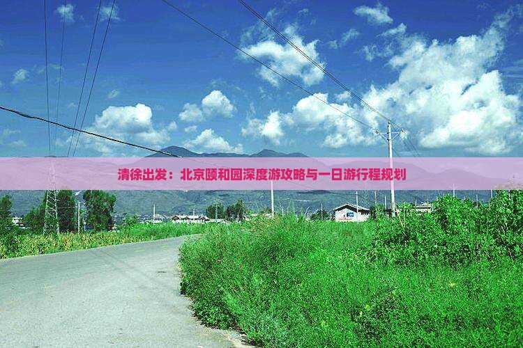 清徐出发：北京颐和园深度游攻略与一日游行程规划