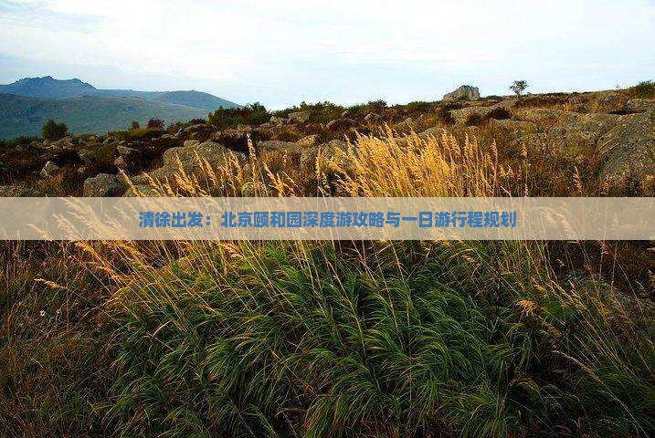 清徐出发：北京颐和园深度游攻略与一日游行程规划