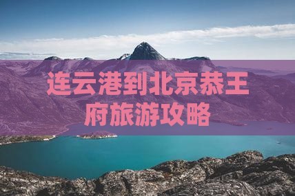 连云港到北京恭王府旅游攻略