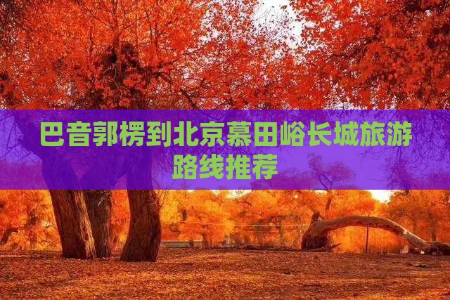 巴音郭楞到北京慕田峪长城旅游路线推荐