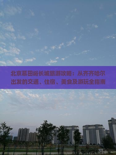 北京慕田峪长城旅游攻略：从齐齐哈尔出发的交通、住宿、美食及游玩全指南