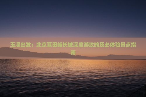 玉溪出发：北京慕田峪长城深度游攻略及必体验景点指南