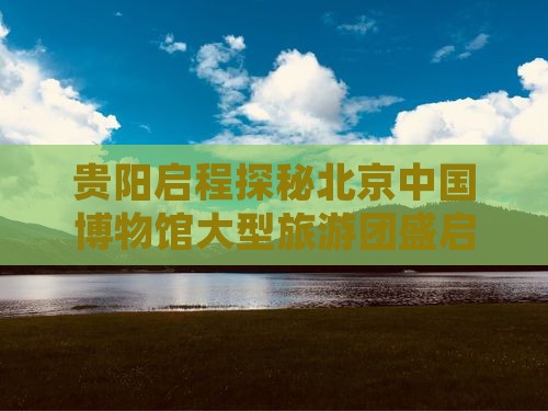 贵阳启程探秘北京中国博物馆大型旅游团盛启