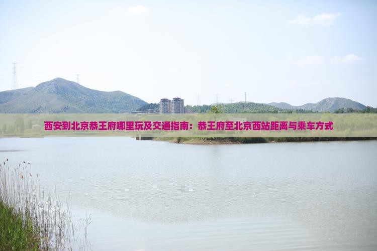西安到北京恭王府哪里玩及交通指南：恭王府至北京西站距离与乘车方式